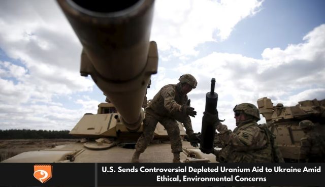 U.S. Sends Controversial Depleted Uranium Aid to Ukraine Amid Ethical, Environmental Concerns